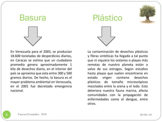 Basura 30/04/10 Vanessa Fernández. 2010 En Venezuela para el 2003, se producían 18.600 toneladas de desperdicios diarios, en Caracas se estima que un ciudadano promedio genera aproximadamente 1 kilo de desechos diario, en el interior del país se aproxima que esta entre 300 y 500 gramos diarios. De hecho, la basura es el mayor problema ambiental en Venezuela, en el 2001 fue decretado emergencia nacional. Plástico La contaminación de desechos plásticos y fibras sintéticas ha llegado a tal punto que ni siquiera los océanos o playas más remotas de nuestro planeta están a salvo de sus estragos. Según estudios hasta playas que suelen encontrarse en estado virgen contiene desechos plásticos de tamaño microscópicos mezclados entre la arena y el lodo. Esto deteriora nuestra fauna marina, afecta comunidades con la propagación de enfermedades como el dengue, entre otros. 