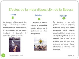 Efectos de la mala disposición de la Basura 30/04/10 Vanessa Fernández. 2010 Paisajes Suelos Polución Los desechos sólidos, cuando dan origen a líquidos que contiene elementos tóxicos, pueden producir la contaminación de los suelos, impidiendo el desarrollo de actividades agrícolas y urbanas  La dispersión de la basura produce el deterioro del paisaje, además de la proliferación de olores desagradables. Por desechos es un serio problema para el ambiente; materiales típicos que usamos diariamente como baterías, aerosoles, ácidos y demás, tienen un impacto significante sobre el ambiente. Por lo tanto, es un problema que hay que tomar seriamente en cuenta y buscar alternativas y soluciones para disminuirlo. 