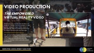 MARKETING & DEVELOPMENT CASE STUDY
VIDEO PRODUCTION
Virtual reality is an innovative tool that allows U.S.
audiences to virtually travel to rural regions of India
and see firsthand the impact of their donations.
This creates an effective fundraising experience for
the audience rather than the status quo video.
CGC partnered with an experienced agency to
collaborate on scriptwriting, scene blocking, directing,
editing, voice over, post-production and more,
as well as, traveling to India to personally oversee
the production.
THE EMPOWERED
VIRTUAL REALITY VIDEO
 