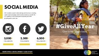 MARKETING & DEVELOPMENT CASE STUDY
SOCIAL MEDIA
CGC created a social media strategy and structure, including
content and campaign creation and promotion, to build the
U.S. audience from nothing and surpassing all of the
growth goals in year one.
3,000
FOLLOWERS
+ 2,300
FOLLOWERS
+ 5,700
FOLLOWERS
2,300+
FOLLOWERS
6,300+
FOLLOWERS
3,000+
FOLLOWERS
 