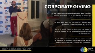 MARKETING & DEVELOPMENT CASE STUDY
CORPORATE GIVING
CGC used market analysis including competition and prospect research
to identify target partners for VFF USA and make contact with the
appropriate executive level contacts.
CGC identified and outlined the value proposition to a corporation
of launching a strategic partnership with VFF USA.
Handled the strategy, writing, and design of the tools needed for
pitching to corporate partners including a Sponsorship Deck and
a Presentation Deck.
Coached VFF USA representatives as to who to speak with and
how to represent the opportunity to a corporate partner, and then
the best practices for following up and building a relationship.
 