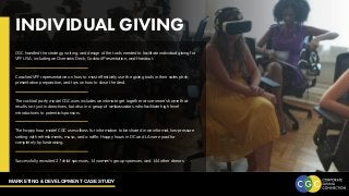 MARKETING & DEVELOPMENT CASE STUDY
INDIVIDUAL GIVING
CGC handled the strategy, writing, and design of the tools needed to facilitate individual giving for
VFF USA, including an Overview Deck, Cocktail Presentation, and Handout.
Coached VFF representative on how to most effectively use the giving tools in their sales pitch,
presentation preparation, and tips on how to close the deal.
The cocktail party model CGC uses includes an intimate get together at someone’s home that
results not just in donations, but also in a group of ambassadors who facilitate high level
introductions to potential sponsors.
The happy hour model CGC uses allows for information to be shared in an informal, low-pressure
setting with refreshments, music, and a raffle. Happy hours in DC and LA were paid for
completely by fundraising.
Successfully recruited 27 child sponsors, 14 women’s group sponsors, and 144 other donors
 