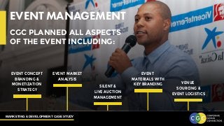 MARKETING & DEVELOPMENT CASE STUDY
EVENT MANAGEMENT
CGC PLANNED ALL ASPECTS
OF THE EVENT INCLUDING:
EVENT CONCEPT
BRANDING &
MONETIZATION
STRATEGY
EVENT MARKET
ANALYSIS
SILENT &
LIVE AUCTION
MANAGEMENT
EVENT
MATERIALS WITH
KEY BRANDING VENUE
SOURCING &
EVENT LOGISTICS
 