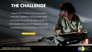 MARKETING & DEVELOPMENT CASE STUDY
THE CHALLENGE
Launch VFF in the U.S. as a successful
nonprofit, capable of raising awareness
and funds to further the cause of VFF in
India despite their lack of resources, name
recognition, and connections in the U.S.
THE CHALLENGE
 