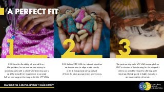 MARKETING & DEVELOPMENT CASE STUDY
A PERFECT FIT
CGC helped VFF USA to redirect priorities
and resources to align more clearly
with the organization’s goals of
efficiently raising awareness and money.
CGC has the flexibility of a small firm,
the passion for innovation necessary to
achieve goals with a client’s limited resources,
and the breadth of experience to provide
full-service support to nonprofits like VFF USA.
The partnership with VFF USA accomplishes
CGC’s mission of functioning for its nonprofit
clients as a staff of experts offering both
strategic thinking and reliable execution
across a variety of areas.
A PERFECT FIT
1 2 3
 