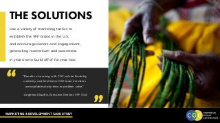 MARKETING & DEVELOPMENT CASE STUDY
THE SOLUTIONS
Use a variety of marketing tactics to
establish the VFF brand in the U.S.
and encourage donors and engagement,
generating momentum and awareness
in year one to build off of for year two.
“Benefits of working with CGC include flexibility
creativity, and timeliness. CGC team members
are available at any time to problem solve.”
- Angelina Klouthis, Executive Director, VFF USA
“ “
 
