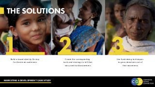 MARKETING & DEVELOPMENT CASE STUDY
THE SOLUTIONS
Create the corresponding
tools and strategy to tell that
story and build awareness
Build a brand identity & story
for American audiences
Use fundraising techniques
to grow donations out of
that awareness
1 2 3
 