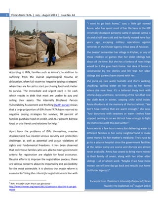 3 Voices from FATA | July – August 2013 | Issue No. 44
According to IRIN, families such as Amna’s, in addition to
suffering from the overall psychological trauma of
dislocation, often fall victim to ‘negative coping strategies’
when they are forced to start purchasing food and shelter
to survive. The immediate and urgent need is for cash
which results in debt that most are unable to pay and
selling their assets. The Internally Displaced Person
Vulnerability Assessment and Profiling (IVAP) survey shows
that a large proportion of IDPs from FATA have resorted to
negative coping strategies for survival; 30 percent of
families purchase food on credit, and 21.7 percent borrow
food, or ask friends and relatives for help.2
Apart from the problems of IDPs themselves, massive
displacement has created serious security and protection
challenges as well as potential and actual violations of
rights and fundamental freedoms. It has been observed
that only those families who are able to meet government
criteria for registration are eligible for food assistance.
Despite efforts to improve the registration process, there
are serious concerns about its impartiality and accessibility
for the most vulnerable. It is obvious that major reform is
essential to “bring the criteria for registration into line with
2
IRIN: ‘Pakistan’s IDPs find it can get worse’ -
http://www.irinnews.org/report/98524/pakistan-s-idps-find-it-can-get-
worse
“I want to go back home,” says a little girl named
Amna, who has spent most of her life here in the IDP
(internally displaced persons) Camp in Jalozai. Amna is
six and a half years old and her family moved here four
years ago, escaping military operations against
terrorists in the Khyber Agency tribal area of Pakistan.
She doesn’t remember her village in Khyber, or any of
those children or games that her elder siblings talk
about all the time. But she has a fantasy of how things
would be if she goes back home. Her idea of home is
constructed by the stories and life that her older
siblings and parents have shared with her.
She picks up two water buckets and starts walking,
chuckling, spilling water on her way to her home
where she now lives. It’s a tattered dusty tent with
stitches here and there, reminding of the rain that tore
the cloth tent in winter, seeping chilly wind inside.
Amna shudders at the memory of the last winter. “We
don’t have clothes that are warm enough,” she says.
“And donations with sweaters or warm clothes have
stopped coming in so we did not have enough to fight
the monstrous cold this past winter.”
Amna works a few hours every day delivering water to
different families in her camp neighborhood to make
some money for her mother’s medicine. They have to
go to a private hospital since the government facilities
at the Jalozai camp are scarce and doctors are almost
never available. Amna has vowed to bring more money
to their family of seven, along with her other elder
siblings – all of whom work. “Maybe if we have more
money, we will one day go back and rebuild our home
(in Khyber Agency).”
Excerpts from ‘Pakistan’s Internally Displaced’, Kiran
Nazish (The Diplomat, 16th
August 2013)
 