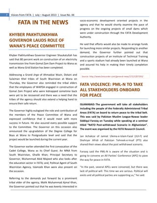 7 Voices from FATA | July – August 2013 | Issue No. 44
FFAATTAA IINN TTHHEE NNEEWWSS
KKHHYYBBEERR PPAAKKHHTTUUNNKKHHWWAA
GGOOVVEERRNNOORR LLAAUUDDSS RROOLLEE OOFF
WWAANNAA’’SS PPEEAACCEE CCOOMMMMIITTTTEEEE
Khyber Pakhtunkhwa Governor Engineer Shaukatullah has
said that 80 percent work on construction of an electricity
transmission line from Gomal Zam Dam Project to Wana as
well as Wana Grid Station has been completed.
Addressing a Grand Jirga of Ahmadzai Wazir, Dotani and
Sulaiman Khel tribes of South Waziristan at Wana on
Thursday, the Governor also reminded the tribal elders
that the employees of WAPDA engaged in construction of
Gomal Zam Project who were kidnapped sometime back
were yet to be recovered and there was a need that the
tribes of the agency should also extend a helping hand to
ensure their safe return.
The Governor highly eulogised the role and contribution of
the members of the Peace Committee of Wana and
expressed confidence that it would meet with more
success in future. He also assured every possible support
to the Committee. The Governor on this occasion also
announced the up-gradation of the Degree College for
Boys at Wana to Postgraduate level and said that the
project would be launched during the current year.
The Governor earlier attended the first convocation of the
Cadet College, Wana as its Chief Guest. An MNA from
South Waziristan, Ghalib Khan; Principal Secretary to
Governor, Muhammad Abid Majeed who also looks after
the education sector in FATA; and, Political Agent of South
Waziristan Agency, Islamzeb Khan were also present on
the occasion.
Referring to the demands put forward by a prominent
tribal elder of the agency, Malik Muhammad Ajmal Khan,
the Governor pointed out that he was keenly interested in
socio-economic development oriented projects in the
agency and that he would shortly examine the pace of
progress on the ongoing projects of small dams which
were under construction through the FATA Development
Authority.
He said that efforts would also be made to arrange funds
for launching more similar projects. Responding to another
demand, the Governor further pointed out that
construction projects of an Institute of Technical Training
and a sports stadium had already been launched at Wana
and assured his help in making their timely completion
possible.
Source: http://www.brecorder.com/general-news/172/1207293/
FFAATTAA VVIIOOLLEENNCCEE:: PPMMLL--NN TTOO TTAAKKEE
AALLLL SSTTAAKKEEHHOOLLDDEERRSS OONNBBOOAARRDD
FFOORR PPEEAACCEE
ISLAMABAD: The government will take all stakeholders
including the people of the Federally Administered Tribal
Areas (FATA) on board to return peace to the tribal belt.
This was said by Pakistan Muslim League-Nawaz leader
Siddiqul Farooq on Tuesday while speaking at a seminar
titled “NATO Post-withdrawal Scenario in Afghanistan”.
The event was organised by the FATA Research Council.
Jan Achakzai of Jamiat Ulema-e-Islam-Fazal (JUI-F) and
Shehryar Afridi of Pakistan Tehreek-e-Insaf (PTI) also
shared their views about the post withdrawal scenario.
Farooq said the PML-N is aware of the situation and is
going to convene an All Parties’ Conference (APC) to pave
the way for peace in FATA.
“In the past, several APCs were convened, but there was
lack of political will. This time we are serious. Political will
exists and all political parties are supporting us,” he said.
 