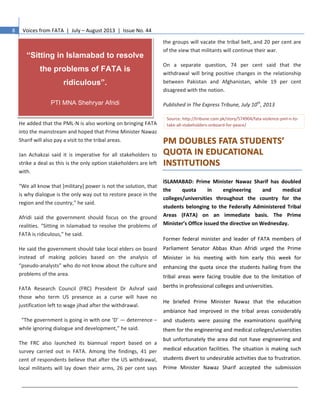 8 Voices from FATA | July – August 2013 | Issue No. 44
He added that the PML-N is also working on bringing FATA
into the mainstream and hoped that Prime Minister Nawaz
Sharif will also pay a visit to the tribal areas.
Jan Achakzai said it is imperative for all stakeholders to
strike a deal as this is the only option stakeholders are left
with.
“We all know that [military] power is not the solution, that
is why dialogue is the only way out to restore peace in the
region and the country,” he said.
Afridi said the government should focus on the ground
realities. “Sitting in Islamabad to resolve the problems of
FATA is ridiculous,” he said.
He said the government should take local elders on board
instead of making policies based on the analysis of
“pseudo-analysts” who do not know about the culture and
problems of the area.
FATA Research Council (FRC) President Dr Ashraf said
those who term US presence as a curse will have no
justification left to wage jihad after the withdrawal.
“The government is going in with one ‘D’ — deterrence –
while ignoring dialogue and development,” he said.
The FRC also launched its biannual report based on a
survey carried out in FATA. Among the findings, 41 per
cent of respondents believe that after the US withdrawal,
local militants will lay down their arms, 26 per cent says
the groups will vacate the tribal belt, and 20 per cent are
of the view that militants will continue their war.
On a separate question, 74 per cent said that the
withdrawal will bring positive changes in the relationship
between Pakistan and Afghanistan, while 19 per cent
disagreed with the notion.
Published in The Express Tribune, July 10th
, 2013
Source: http://tribune.com.pk/story/574904/fata-violence-pml-n-to-
take-all-stakeholders-onboard-for-peace/
PPMM DDOOUUBBLLEESS FFAATTAA SSTTUUDDEENNTTSS’’
QQUUOOTTAA IINN EEDDUUCCAATTIIOONNAALL
IINNSSTTIITTUUTTIIOONNSS
ISLAMABAD: Prime Minister Nawaz Sharif has doubled
the quota in engineering and medical
colleges/universities throughout the country for the
students belonging to the Federally Administered Tribal
Areas (FATA) on an immediate basis. The Prime
Minister’s Office issued the directive on Wednesday.
Former federal minister and leader of FATA members of
Parliament Senator Abbas Khan Afridi urged the Prime
Minister in his meeting with him early this week for
enhancing the quota since the students hailing from the
tribal areas were facing trouble due to the limitation of
berths in professional colleges and universities.
He briefed Prime Minister Nawaz that the education
ambiance had improved in the tribal areas considerably
and students were passing the examinations qualifying
them for the engineering and medical colleges/universities
but unfortunately the area did not have engineering and
medical education facilities. The situation is making such
students divert to undesirable activities due to frustration.
Prime Minister Nawaz Sharif accepted the submission
“Sitting in Islamabad to resolve
the problems of FATA is
ridiculous”.
PTI MNA Shehryar Afridi
 