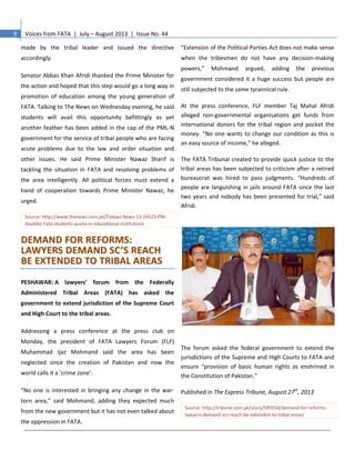 9 Voices from FATA | July – August 2013 | Issue No. 44
made by the tribal leader and issued the directive
accordingly.
Senator Abbas Khan Afridi thanked the Prime Minister for
the action and hoped that this step would go a long way in
promotion of education among the young generation of
FATA. Talking to The News on Wednesday evening, he said
students will avail this opportunity befittingly as yet
another feather has been added in the cap of the PML-N
government for the service of tribal people who are facing
acute problems due to the law and order situation and
other issues. He said Prime Minister Nawaz Sharif is
tackling the situation in FATA and resolving problems of
the area intelligently. All political forces must extend a
hand of cooperation towards Prime Minister Nawaz, he
urged.
Source: http://www.thenews.com.pk/Todays-News-13-24523-PM-
doubles-Fata-students-quota-in-educational-institutions
DDEEMMAANNDD FFOORR RREEFFOORRMMSS::
LLAAWWYYEERRSS DDEEMMAANNDD SSCC’’SS RREEAACCHH
BBEE EEXXTTEENNDDEEDD TTOO TTRRIIBBAALL AARREEAASS
PESHAWAR: A lawyers’ forum from the Federally
Administered Tribal Areas (FATA) has asked the
government to extend jurisdiction of the Supreme Court
and High Court to the tribal areas.
Addressing a press conference at the press club on
Monday, the president of FATA Lawyers Forum (FLF)
Muhammad Ijaz Mohmand said the area has been
neglected since the creation of Pakistan and now the
world calls it a ‘crime zone’.
“No one is interested in bringing any change in the war-
torn area,” said Mohmand, adding they expected much
from the new government but it has not even talked about
the oppression in FATA.
“Extension of the Political Parties Act does not make sense
when the tribesmen do not have any decision-making
powers,” Mohmand argued, adding the previous
government considered it a huge success but people are
still subjected to the same tyrannical rule.
At the press conference, FLF member Taj Mahal Afridi
alleged non-governmental organisations get funds from
international donors for the tribal region and pocket the
money. “No one wants to change our condition as this is
an easy source of income,” he alleged.
The FATA Tribunal created to provide quick justice to the
tribal areas has been subjected to criticism after a retired
bureaucrat was hired to pass judgments. “Hundreds of
people are languishing in jails around FATA since the last
two years and nobody has been presented for trial,” said
Afridi.
The forum asked the federal government to extend the
jurisdictions of the Supreme and High Courts to FATA and
ensure “provision of basic human rights as enshrined in
the Constitution of Pakistan.”
Published in The Express Tribune, August 27th
, 2013
Source: http://tribune.com.pk/story/595554/demand-for-reforms-
lawyers-demand-scs-reach-be-extended-to-tribal-areas/
 