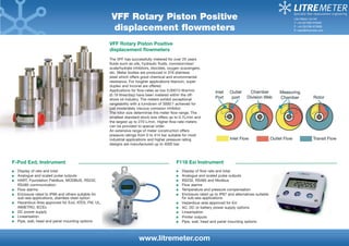VFF Rotary Piston Positive displacement flowmeters 
The VFF has successfully metered for over 25 years 
fluids such as oils, hydraulic fluids, corrosion/wax/ scale/hydrate inhibitors, biocides, oxygen scavengers, etc. Meter bodies are produced in 316 stainless steel which offers good chemical and environmental resistance. For tougher applications titanium, super duplex and Inconel are offered. 
Applications for flow-rates as low 0.00013 litre/min (0.19 litres/day) have been metered within the off- shore oil industry. The meters exhibit exceptional rangeability with a turndown of 3000:1 achieved for just moderately viscous corrosion inhibitor. 
The rotor size determines the meter flow-range. The smallest standard stock size offers up to 0.7L/min and the largest up to 270 L/min. Higher flow-rate meters can be provided to special order. 
An extensive range of meter construction offers pressure ratings from 0 to 414 bar suitable for most industrial applications and higher pressure rating designs are manufactured up to 4000 bar. 
www.litremeter.com 
Litre Meter Ltd UK 
T: +44 (0)1296 670200 
F: +44 (0)1296 670999 
E: sales@litremeter.com 
F-Pod Exd, Instrument Display of rate and total Analogue and scaled pulse outputs HART, Foundation Fieldbus, MODBUS, RS232, 
RS485 communication Flow alarms Enclosure rated to IP66 and others suitable for sub-sea applications, stainless steel option Hazardous Area approved for Exd, ATEX, FM, UL, 
INMETRO, IECEx DC power supply Linearisation Pipe, wall, head and panel mounting options 
F118 Exi Instrument Display of flow rate and total Analogue and scaled pulse outputs RS232, RS485 and Modbus Flow alarms Temperature and pressure compensation Enclosure rated up to IP67 and alternatives suitable for sub-sea applications Hazardous area approved for Exi AC, DC or battery power supply options Linearisation Printer outputs Pipe, wall, head and panel mounting options 
VFF Rotary Piston Positive 
displacement flowmeters  