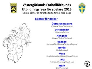 Västergötlands Fotbollförbunds
Utbildningsresa för spelare 2013
En resa som är till för att alla ska få vara med länge

             8 zoner för pojkar
                                 Östra Skaraborg
                                 (Falköping/Skövde/Tidaholm/Hjo)

                                      Ulricehamn
                                      (Ulricehamn/Tranemo)

                                         Alingsås
                                  (Alingsås/Vårgårda/Herrljunga)

                                           Vadsbo
                          (Mariestad/Tibro/Gullspång/Karlsborg/Töreboda)

                                            Borås
                                         (Borås/Bollebygd)

                                             Vara
                          (Vara/Lidköping/Skara/Grästorp/Essunga/Götene)

                                              TVG
                               (Trollhättan/Vänersborg/Ale/Lilla Edet)

                                             Mark
                                         (Mark/Svenljunga)
 
