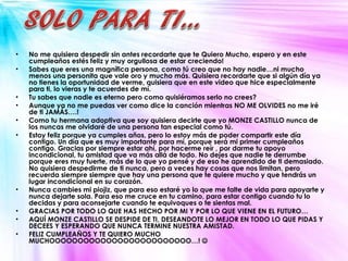 No me quisiera despedir sin antes recordarte que te Quiero Mucho, espero y en este cumpleaños estés feliz y muy orgullosa de estar creciendo! Sabes que eres una magnífica persona, como tú creo que no hay nadie…ni mucho menos una personita que vale oro y mucho más. Quisiera recordarte que si algún día ya no tienes la oportunidad de verme, quisiera que en este video que hice especialmente para ti, lo vieras y te acuerdes de mí.  Tu sabes que nadie es eterno pero como quisiéramos serlo no crees? Aunque ya no me puedas ver como dice la canción mientras NO ME OLVIDES no me iré de ti JAMÁS….! Como tu hermana adoptiva que soy quisiera decirte que yo MONZE CASTILLO nunca de los nuncas me olvidaré de una persona tan especial como tú. Estoy feliz porque ya cumples años, pero lo estoy más de poder compartir este día contigo. Un día que es muy importante para mí, porque será mi primer cumpleaños contigo. Gracias por siempre estar ahí, por hacerme reír , por darme tu apoyo incondicional, tu amistad que va más allá de todo. No dejes que nadie te derrumbe porque eres muy fuerte, más de lo que yo pensé y de eso he aprendido de ti demasiado.  No quisiera despedirme de ti nunca, pero a veces hay cosas que nos limitan, pero recuerda siempre siempre que hay una persona que te quiere mucho y que tendrás un lugar incondicional en su corazón.  Nunca cambies mi piojiz, que para eso estaré yo lo que me falte de vida para apoyarte y nunca dejarte sola. Para eso me cruce en tu camino, para estar contigo cuando tu lo decidas y para aconsejarte cuando te equivoques o te sientas mal.  GRACIAS POR TODO LO QUE HAS HECHO POR MI Y POR LO QUE VIENE EN EL FUTURO… AQUÍ MONZE CASTILLO SE DESPIDE DE TI, DESEANDOTE LO MEJOR EN TODO LO QUE PIDAS Y DECEES Y ESPERANDO QUE NUNCA TERMINE NUESTRA AMISTAD. FELIZ CUMPLEAÑOS Y TE QUIERO MUCHO MUCHOOOOOOOOOOOOOOOOOOOOOOOOO…!     