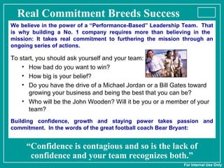 Real Commitment Breeds Success
We believe in the power of a “Performance-Based” Leadership Team. That
is why building a No. 1 company requires more than believing in the
mission: It takes real commitment to furthering the mission through an
ongoing series of actions.
To start, you should ask yourself and your team:
• How bad do you want to win?
• How big is your belief?
• Do you have the drive of a Michael Jordan or a Bill Gates toward
growing your business and being the best that you can be?
• Who will be the John Wooden? Will it be you or a member of your
team?
Building confidence, growth and staying power takes passion and
commitment. In the words of the great football coach Bear Bryant:
“Confidence is contagious and so is the lack of
confidence and your team recognizes both.”
For Internal Use Only
 