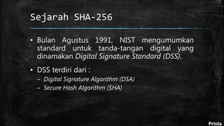 Sejarah SHA-256
▪ Bulan Agustus 1991, NIST mengumumkan
standard untuk tanda-tangan digital yang
dinamakan Digital Signature Standard (DSS).
▪ DSS terdiri dari :
– Digital Signature Algorithm (DSA)
– Secure Hash Algorithm (SHA)
Prista
 