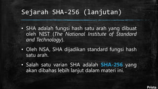 Sejarah SHA-256 (lanjutan)
▪ SHA adalah fungsi hash satu arah yang dibuat
oleh NIST (The National Institute of Standard
and Technology).
▪ Oleh NSA, SHA dijadikan standard fungsi hash
satu arah.
▪ Salah satu varian SHA adalah SHA-256 yang
akan dibahas lebih lanjut dalam materi ini.
Prista
 