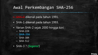 Awal Perkembangan SHA-256
▪ SHA-0 dikenal pada tahun 1991.
▪ SHA-1 dikenal pada tahun 1993.
▪ Varian SHA-2 sejak 2000 hingga kini :
– SHA-224
– SHA-256
– SHA-384
– SHA-512
▪ SHA-3 ? (Segera!)
Prista
 