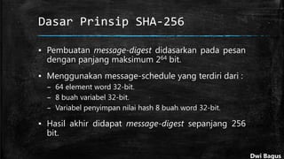 Dasar Prinsip SHA-256
▪ Pembuatan message-digest didasarkan pada pesan
dengan panjang maksimum 264 bit.
▪ Menggunakan message-schedule yang terdiri dari :
– 64 element word 32-bit.
– 8 buah variabel 32-bit.
– Variabel penyimpan nilai hash 8 buah word 32-bit.
▪ Hasil akhir didapat message-digest sepanjang 256
bit.
Dwi Bagus
 