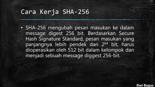 Cara Kerja SHA-256
▪ SHA-256 mengubah pesan masukan ke dalam
message digest 256 bit. Berdasarkan Secure
Hash Signature Standard, pesan masukan yang
panjangnya lebih pendek dari 264 bit, harus
dioperasikan oleh 512 bit dalam kelompok dan
menjadi sebuah message diggest 256-bit.
Dwi Bagus
 