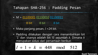 Tahapan SHA-256 : Padding Pesan
▪ M = 01100001 01100010 01100011
8 bit 8 bit 8 bit
▪ Maka panjang pesan, l =24 bit.
▪ Padding dilakukan dengan cara menambahkan bit
'1' dan sisanya adalah bit '0' sejumlah k. Dimana k
merupakan solusi dari persamaan berikut:
512mod4481  kl
Gusti Tammam
 