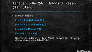 Tahapan SHA-256 : Padding Pesan
(lanjutan)
▪ Mencari nilai k :
▪ k = l + 1 ≡ 448 mod 512
k = 24 + 1 ≡ 448 mod 512
k = 25 ≡ 448 mod 512
k = 448 – 25 = 423
▪ Ditemukan nilai k = 423. Maka banyak bit '0' yang
ditambahkan sejumlah 423 bit.
Gusti Tammam
 