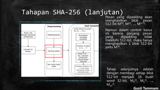 Tahapan SHA-256 (lanjutan)
Pesan yang dipadding akan
menghasilkan blok pesan
512-bit M(0), M(1), ..., M(n-1).
Namun dalam contoh kasus
ini karena panjang pesan
yang dipadding tidak
melebihi 512-bit, maka hanya
menghasilkan 1 blok 512-bit
yaitu M(0).
Tahap selanjutnya adalah
dengan membagi setiap blok
512-bit menjadi 16 buah
word 32-bit, M0
(i), M1
(i), ...,
M15
(i).
Gusti Tammam
 