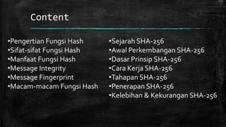 Content
•Pengertian Fungsi Hash
•Sifat-sifat Fungsi Hash
•Manfaat Fungsi Hash
•Message Integrity
•Message Fingerprint
•Macam-macam Fungsi Hash
•Sejarah SHA-256
•Awal Perkembangan SHA-256
•Dasar Prinsip SHA-256
•Cara Kerja SHA-256
•Tahapan SHA-256
•Penerapan SHA-256
•Kelebihan & Kekurangan SHA-256
 
