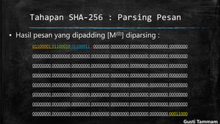 Tahapan SHA-256 : Parsing Pesan
▪ Hasil pesan yang dipadding [M(0)] diparsing :
01100001 01100010 01100011 10000000 00000000 00000000 00000000 00000000
00000000 00000000 00000000 00000000 00000000 00000000 00000000 00000000
00000000 00000000 00000000 00000000 00000000 00000000 00000000 00000000
00000000 00000000 00000000 00000000 00000000 00000000 00000000 00000000
00000000 00000000 00000000 00000000 00000000 00000000 00000000 00000000
00000000 00000000 00000000 00000000 00000000 00000000 00000000 00000000
00000000 00000000 00000000 00000000 00000000 00000000 00000000 00000000
00000000 00000000 00000000 00000000 00000000 00000000 00000000 00011000
Gusti Tammam
 