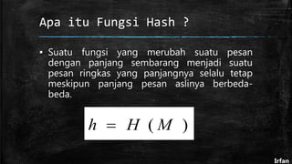 Apa itu Fungsi Hash ?
▪ Suatu fungsi yang merubah suatu pesan
dengan panjang sembarang menjadi suatu
pesan ringkas yang panjangnya selalu tetap
meskipun panjang pesan aslinya berbeda-
beda.
)( MHh 
Irfan
 
