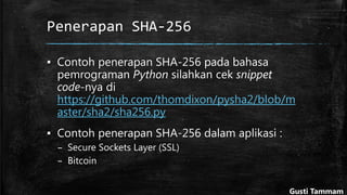 Penerapan SHA-256
▪ Contoh penerapan SHA-256 pada bahasa
pemrograman Python silahkan cek snippet
code-nya di
https://github.com/thomdixon/pysha2/blob/m
aster/sha2/sha256.py
▪ Contoh penerapan SHA-256 dalam aplikasi :
– Secure Sockets Layer (SSL)
– Bitcoin
Gusti Tammam
 