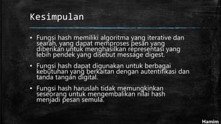 Kesimpulan
▪ Fungsi hash memiliki algoritma yang iterative dan
searah, yang dapat memproses pesan yang
diberikan untuk menghasilkan representasi yang
lebih pendek yang disebut message digest.
▪ Fungsi hash dapat digunakan untuk berbagai
kebutuhan yang berkaitan dengan autentifikasi dan
tanda tangan digital.
▪ Fungsi hash haruslah tidak memungkinkan
seseorang untuk mengembalikan nilai hash
menjadi pesan semula.
Hamim
 