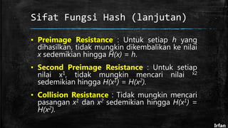 Sifat Fungsi Hash (lanjutan)
▪ Preimage Resistance : Untuk setiap h yang
dihasilkan, tidak mungkin dikembalikan ke nilai
x sedemikian hingga H(x) = h.
▪ Second Preimage Resistance : Untuk setiap
nilai x1, tidak mungkin mencari nilai x2
sedemikian hingga H(x1) = H(x2).
▪ Collision Resistance : Tidak mungkin mencari
pasangan x1 dan x2 sedemikian hingga H(x1) =
H(x2).
Irfan
 