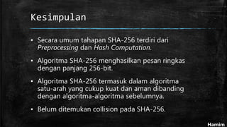 Kesimpulan
▪ Secara umum tahapan SHA-256 terdiri dari
Preprocessing dan Hash Computation.
▪ Algoritma SHA-256 menghasilkan pesan ringkas
dengan panjang 256-bit.
▪ Algoritma SHA-256 termasuk dalam algoritma
satu-arah yang cukup kuat dan aman dibanding
dengan algoritma-algoritma sebelumnya.
▪ Belum ditemukan collision pada SHA-256.
Hamim
 