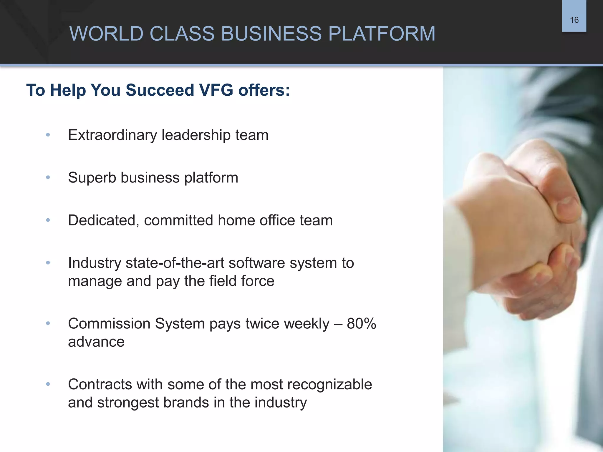 16

WORLD CLASS BUSINESS PLATFORM
To Help You Succeed VFG offers:
•

Extraordinary leadership team

•

Superb business platform

•

Dedicated, committed home office team

•

Industry state-of-the-art software system to
manage and pay the field force

•

Commission System pays twice weekly – 80%
advance

•

Contracts with some of the most recognizable
and strongest brands in the industry

 