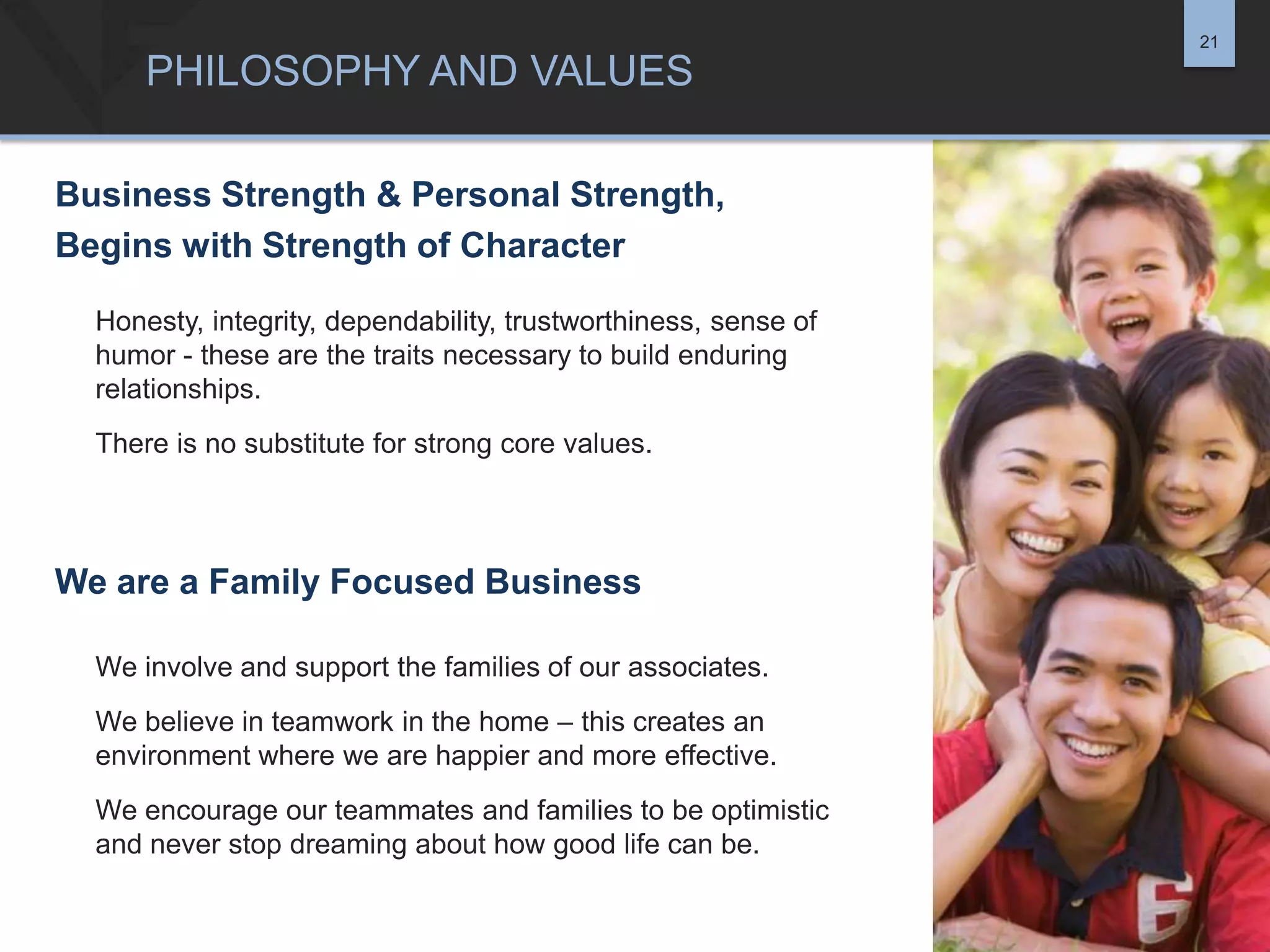 21

PHILOSOPHY AND VALUES
Business Strength & Personal Strength,
Begins with Strength of Character
Honesty, integrity, dependability, trustworthiness, sense of
humor - these are the traits necessary to build enduring
relationships.
There is no substitute for strong core values.

We are a Family Focused Business
We involve and support the families of our associates.
We believe in teamwork in the home – this creates an
environment where we are happier and more effective.
We encourage our teammates and families to be optimistic
and never stop dreaming about how good life can be.

 