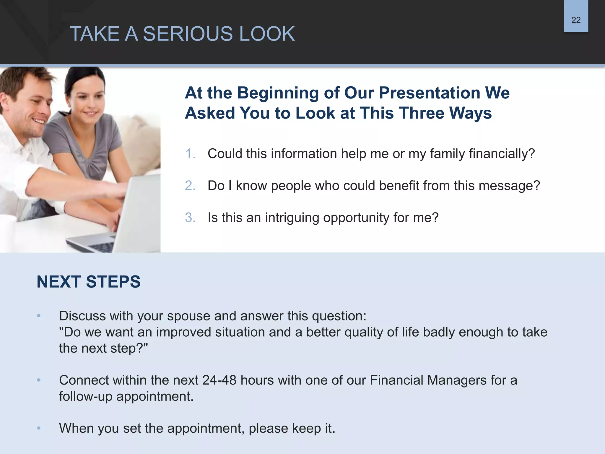 22

TAKE A SERIOUS LOOK
At the Beginning of Our Presentation We
Asked You to Look at This Three Ways
1. Could this information help me or my family financially?
2. Do I know people who could benefit from this message?
3. Is this an intriguing opportunity for me?

NEXT STEPS
•

Discuss with your spouse and answer this question:
"Do we want an improved situation and a better quality of life badly enough to take
the next step?"

•

Connect within the next 24-48 hours with one of our Financial Managers for a
follow-up appointment.

•

When you set the appointment, please keep it.

 