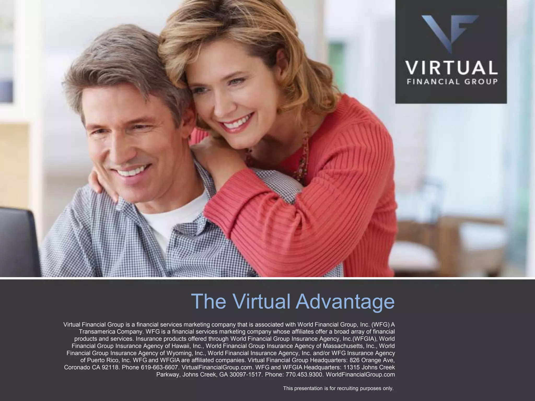 The Virtual Advantage
Virtual Financial Group is a financial services marketing company that is associated with World Financial Group, Inc. (WFG) A
Transamerica Company. WFG is a financial services marketing company whose affiliates offer a broad array of financial
products and services. Insurance products offered through World Financial Group Insurance Agency, Inc.(WFGIA), World
Financial Group Insurance Agency of Hawaii, Inc., World Financial Group Insurance Agency of Massachusetts, Inc., World
Financial Group Insurance Agency of Wyoming, Inc., World Financial Insurance Agency, Inc. and/or WFG Insurance Agency
of Puerto Rico, Inc. WFG and WFGIA are affiliated companies. Virtual Financial Group Headquarters: 826 Orange Ave,
Coronado CA 92118. Phone 619-663-6607. VirtualFinancialGroup.com. WFG and WFGIA Headquarters: 11315 Johns Creek
Parkway, Johns Creek, GA 30097-1517. Phone: 770.453.9300. WorldFinancialGroup.com
This presentation is for recruiting purposes only.

 