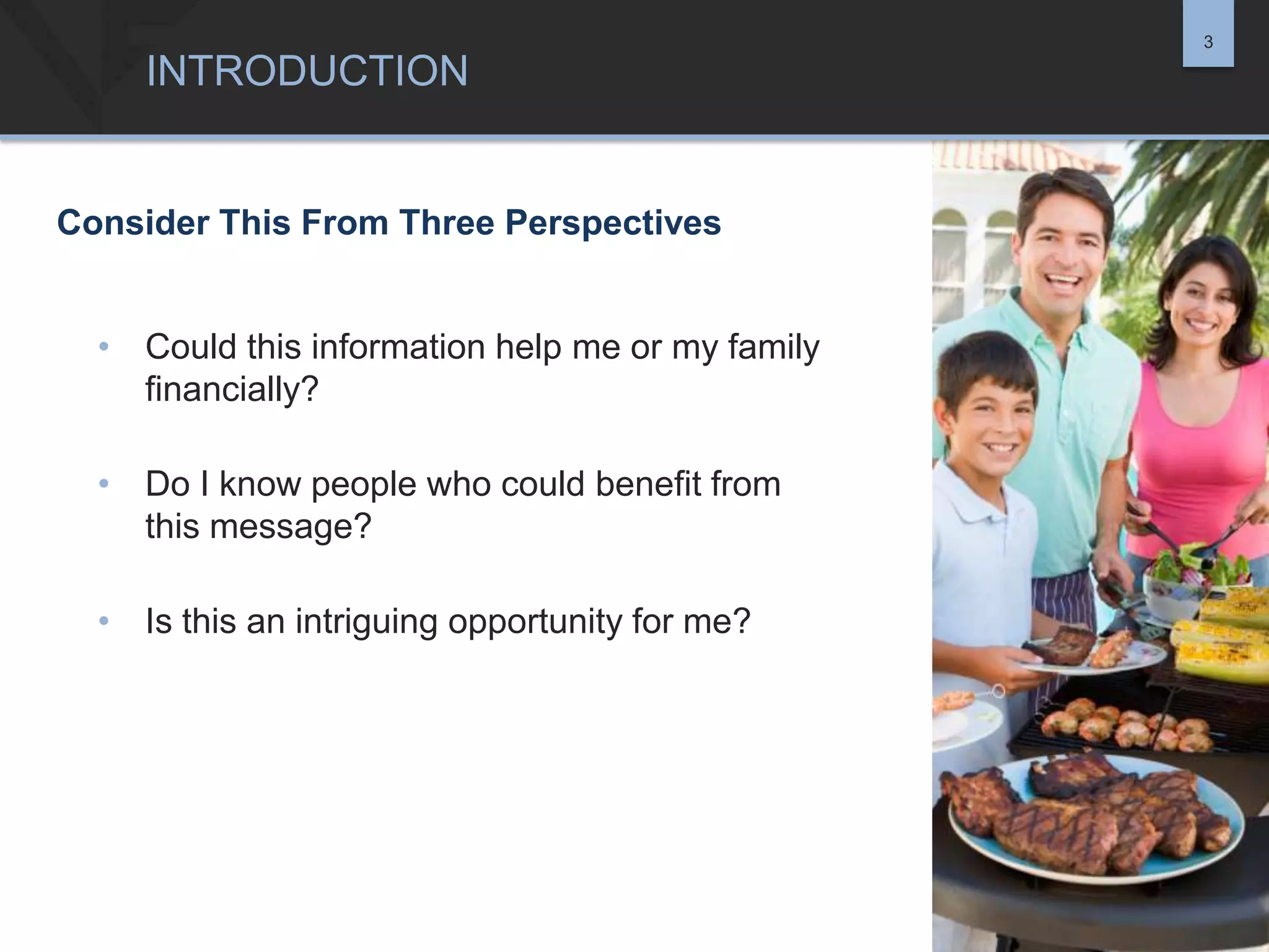 3

INTRODUCTION

Consider This From Three Perspectives
• Could this information help me or my family
financially?
• Do I know people who could benefit from
this message?
• Is this an intriguing opportunity for me?

 