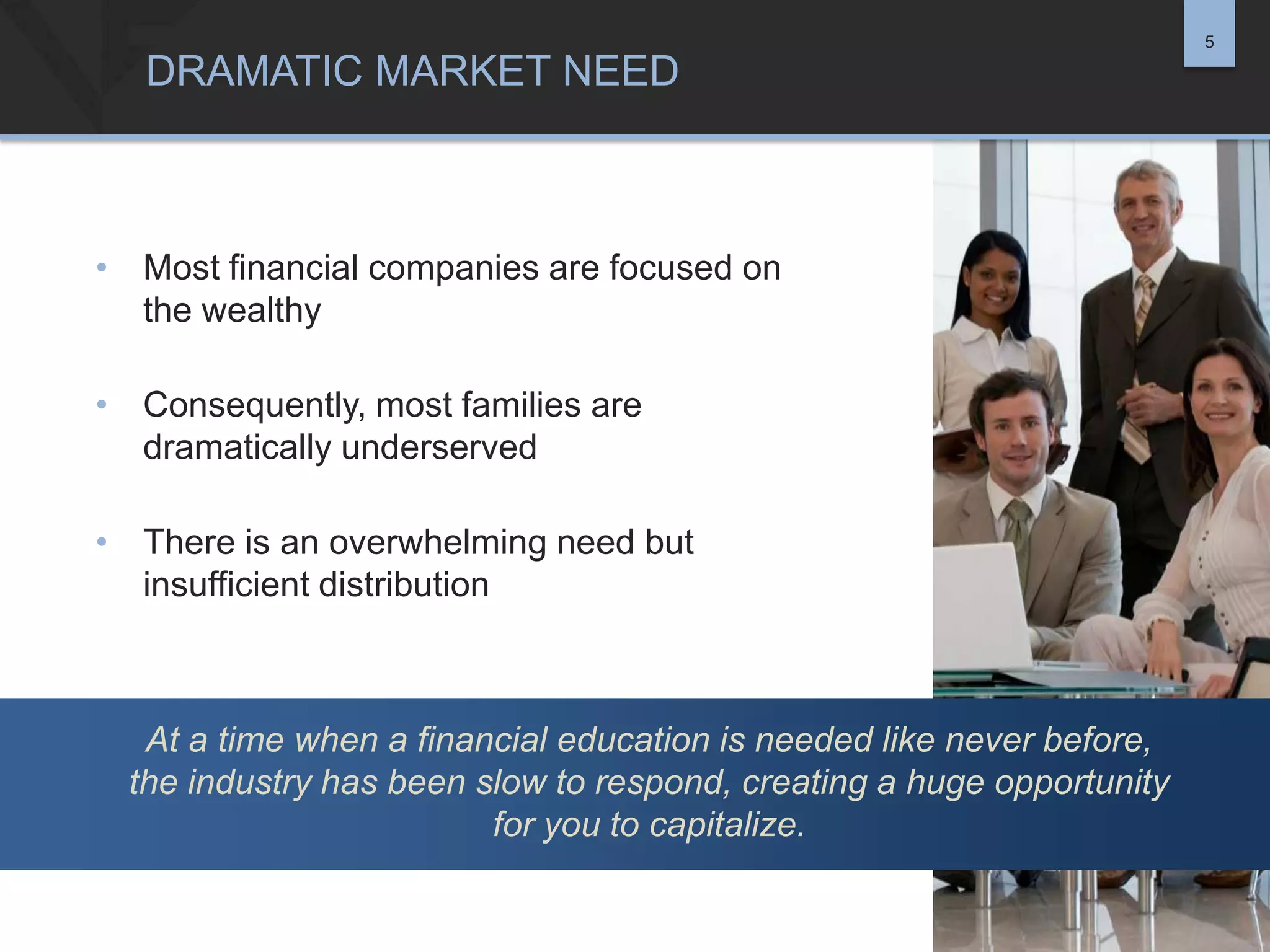 5

DRAMATIC MARKET NEED

• Most financial companies are focused on
the wealthy
• Consequently, most families are
dramatically underserved
• There is an overwhelming need but
insufficient distribution

At a time when a financial education is needed like never before,
the industry has been slow to respond, creating a huge opportunity
for you to capitalize.

 