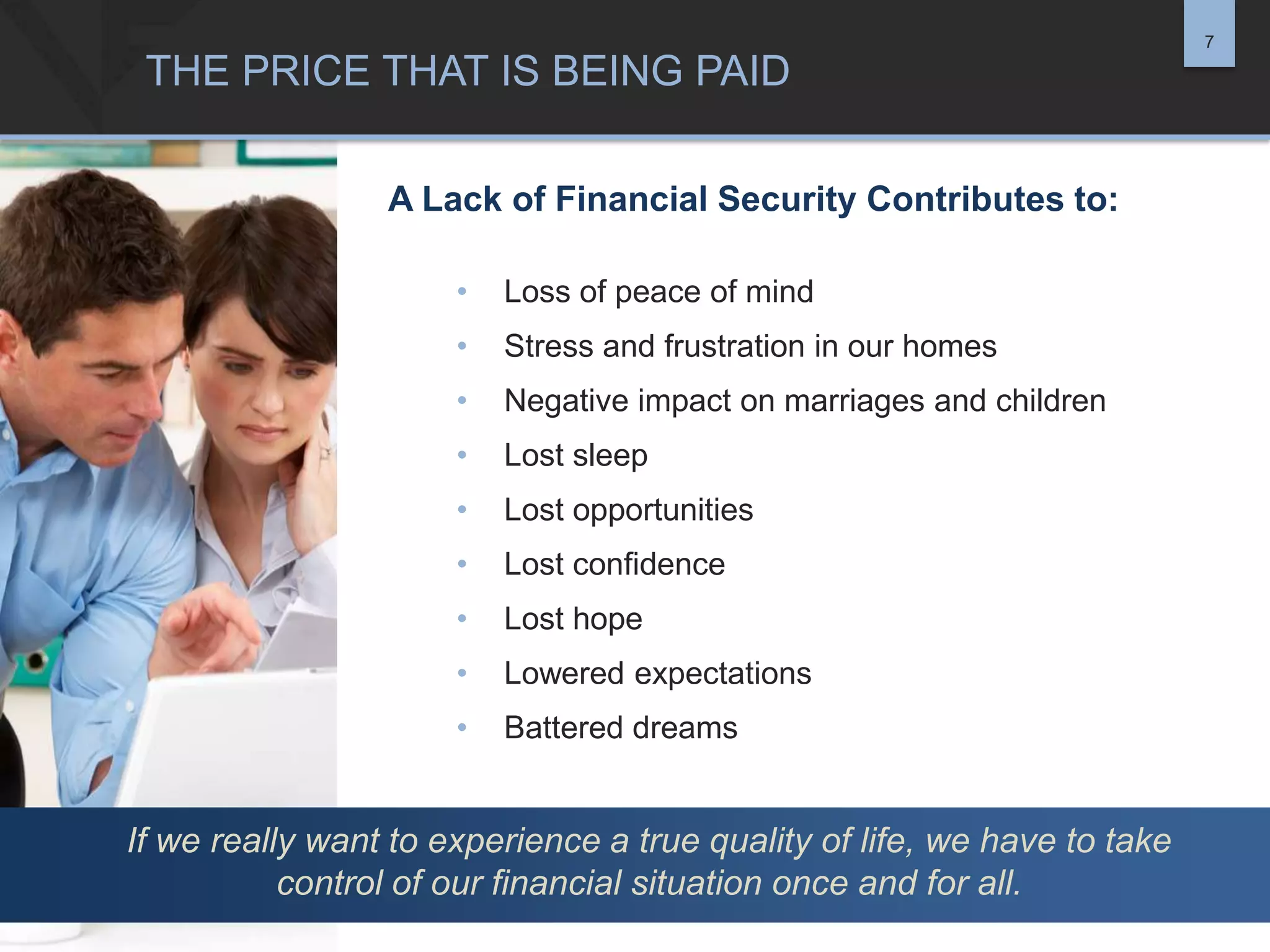 7

THE PRICE THAT IS BEING PAID
A Lack of Financial Security Contributes to:
•

Loss of peace of mind

•

Stress and frustration in our homes

•

Negative impact on marriages and children

•

Lost sleep

•

Lost opportunities

•

Lost confidence

•

Lost hope

•

Lowered expectations

•

Battered dreams

If we really want to experience a true quality of life, we have to take
control of our financial situation once and for all.

 