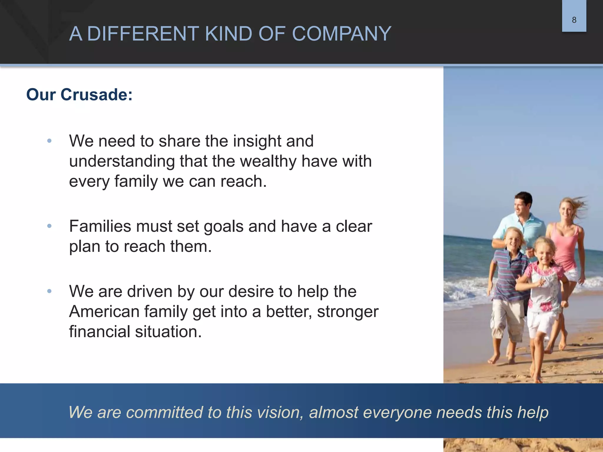 8

A DIFFERENT KIND OF COMPANY
Our Crusade:
• We need to share the insight and
understanding that the wealthy have with
every family we can reach.

• Families must set goals and have a clear
plan to reach them.
• We are driven by our desire to help the
American family get into a better, stronger
financial situation.

We are committed to this vision, almost everyone needs this help

 