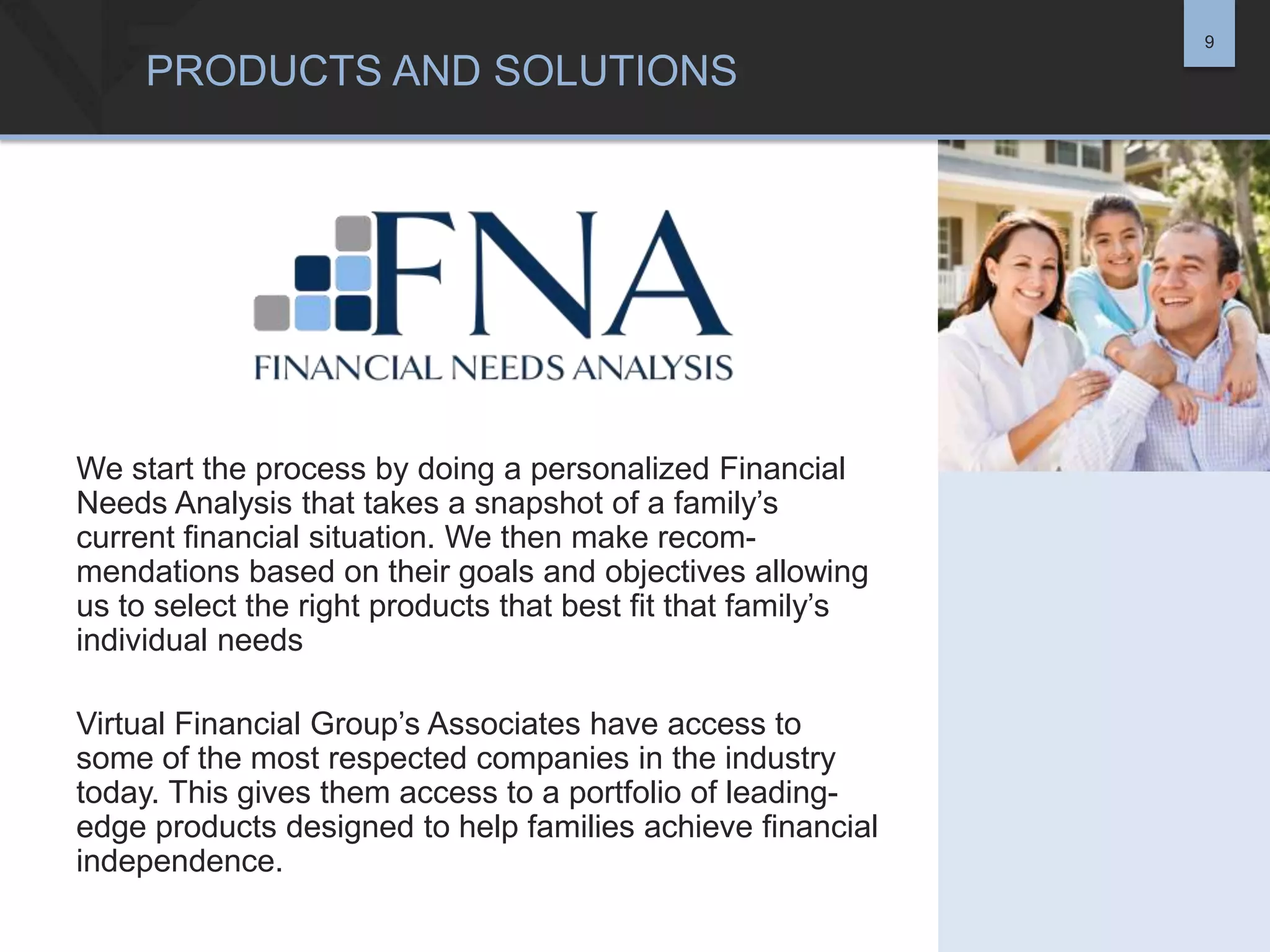 9

PRODUCTS AND SOLUTIONS

We start the process by doing a personalized Financial
Needs Analysis that takes a snapshot of a family’s
current financial situation. We then make recommendations based on their goals and objectives allowing
us to select the right products that best fit that family’s
individual needs
Virtual Financial Group’s Associates have access to
some of the most respected companies in the industry
today. This gives them access to a portfolio of leadingedge products designed to help families achieve financial
independence.

 