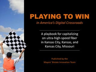PLAYING TO WIN
in America’s Digital Crossroads
A playbook for capitalizing
on ultra-high-speed fiber
in Kansas City, Kansas, and
Kansas City, Missouri
Published by the
Mayors’ Bistate Innovation Team
 