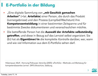 E-Portfolio in der Bildung
 „Eine digitale Sammlung von „mit Geschick gemachen
Arbeiten“ (=lat. Artefakte) einer Person, die durch das Produkt
(Lernergebnisse) und den Prozess (Lernpfad/Wachstum) ihre
Kompetenzentwicklung in einer bestimmten Zeitspanne und für
bestimmte Zwecke dokumentieren und veranschaulichen möchte.
 Die betreffende Person hat die Auswahl der Artefakte selbstständig
getroffen, und diese in Bezug auf das Lernziel selbst organisiert. Sie
(Er) hat als Eigentümer/-in die komplette Kontrolle darüber, wer, wann
und wie viel Information aus dem E-Portfolio sehen darf.
Hilzensauer, Wolf , Hornung-Prähauser, Veronika (2005): ePortfolio - Methode und Werkzeug für
kompetenzbasiertes Lernen. SRFG-Broschüre, Salzburg.
3
Tuesday, June 17, 14
 
