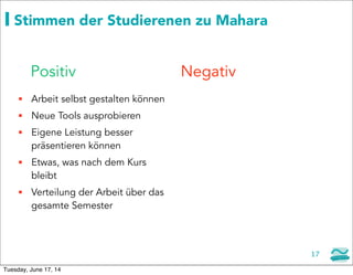 17
Stimmen der Studierenen zu Mahara
 Arbeit selbst gestalten können
 Neue Tools ausprobieren
 Eigene Leistung besser
präsentieren können
 Etwas, was nach dem Kurs
bleibt
 Verteilung der Arbeit über das
gesamte Semester
Positiv Negativ
Tuesday, June 17, 14
 