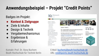 Anwendungsbeispiel – Projekt “Credit Points”
Badges im Projekt:
● Kontext & Zielgruppe
● Ziele & Inhalte
● Design & Technik
● Vergabemechanismus
● Ergebnisse &
Erfahrungen
Kontakt: Prof. Dr. Ilona Buchem E-Mail: buchem@beuth-hochschule.de
Beuth Hochschule für Technik Berlin URL: creditpoints.beuth-hochschule.de
 