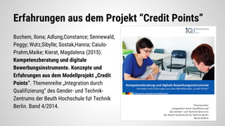 Erfahrungen aus dem Projekt “Credit Points”
Buchem, Ilona; Adlung,Constance; Sennewald,
Peggy; Würz,Sibylle; Sostak,Hanna; Caiulo-
Prahm,Maike; Kierat, Magdalena (2015).
Kompetenzberatung und digitale
Bewerbungsinstrumente. Konzepte und
Erfahrungen aus dem Modellprojekt „Credit
Points“. Themenreihe „Integration durch
Qualifizierung“ des Gender- und Technik-
Zentrums der Beuth Hochschule für Technik
Berlin. Band 4/2014.
 