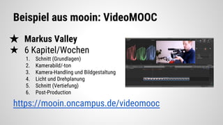 Beispiel aus mooin: VideoMOOC
★ Markus Valley
★ 6 Kapitel/Wochen
1. Schnitt (Grundlagen)
2. Kamerabild/-ton
3. Kamera-Handling und Bildgestaltung
4. Licht und Drehplanung
5. Schnitt (Vertiefung)
6. Post-Production
https://mooin.oncampus.de/videomooc
 