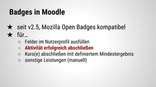 Badges in Moodle
★ seit v2.5, Mozilla Open Badges kompatibel
★ für…
○ Felder im Nutzerprofil ausfüllen
○ Aktivität erfolgreich abschließen
○ Kurs(e) abschließen mit definiertem Mindestergebnis
○ sonstige Leistungen (manuell)
 